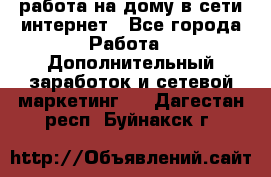 работа на дому в сети интернет - Все города Работа » Дополнительный заработок и сетевой маркетинг   . Дагестан респ.,Буйнакск г.